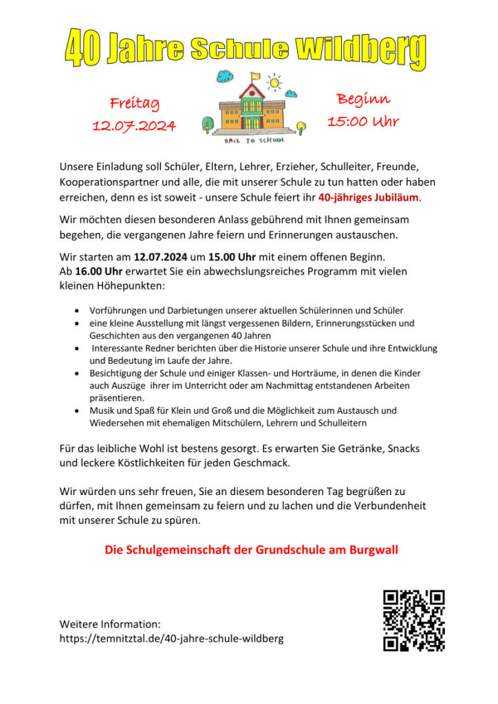 40 Jahre Schule Wildberg

Unsere Einladung soll  Schüler, Eltern, Lehrer, Erzieher, Schulleiter, Freunde, Kooperationspartner und alle, die mit unserer Schule zu tun hatten oder haben erreichen, denn es ist soweit- unsere Schule feiert ihr 40- jähriges Jubiläum. 
Wir möchten diesen besonderen Anlass gebührend mit Ihnen gemeinsam begehen, die vergangenen Jahre feiern und Erinnerungen austauschen. 
Wir starten am 12.07.2024 um 15.00 Uhr mit einem offenen Beginn. 
Ab 16.00 Uhr erwartet Sie ein abwechslungsreiches Programm mit vielen kleinen Höhepunkten:

•	Vorführungen und Darbietungen unserer aktuellen Schülerinnen und Schüler
•	eine kleine Ausstellung mit längst vergessenen Bildern, Erinnerungsstücken und Geschichten aus den vergangenen 40 Jahren
•	 Interessante Redner berichten über die Historie unserer Schule und ihre Entwicklung und Bedeutung im Laufe der Jahre.
•	Besichtigung der Schule und einiger Klassen- und Horträume, in denen die Kinder auch Auszüge  ihrer im Unterricht oder am Nachmittag entstandenen Arbeiten präsentieren.
•	Musik und Spaß für Klein und Groß und die Möglichkeit zum Austausch und Wiedersehen mit ehemaligen Mitschülern, Lehrern und Schulleitern

Für das leibliche Wohl ist bestens gesorgt. Es erwarten Sie Getränke, Snacks und leckere Köstlichkeiten für jeden Geschmack.

Wir würden uns sehr freuen, Sie an diesem besonderen Tag begrüßen zu dürfen, mit Ihnen gemeinsam zu feiern und zu lachen und die Verbundenheit mit unserer Schule zu spüren.
	
Die Schulgemeinschaft der Grundschule am Burgwall
