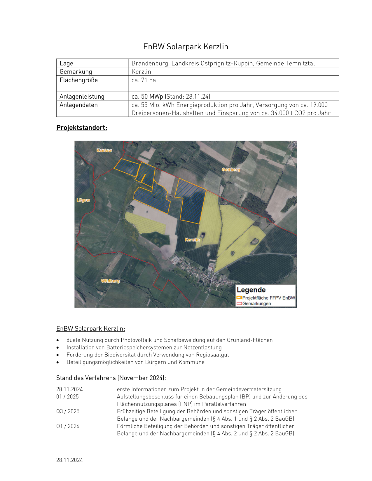     Lage Gemarkung Flächengröße Anlagenleistung Anlagendaten Projektstandort: EnBW Solarpark Kerzlin Brandenburg, Landkreis Ostprignitz-Ruppin, Gemeinde Temnitztal Kerzlin ca. 71 ha ca. 50 MWp (Stand: 28.11.24) ca. 55 Mio. kWh Energieproduktion pro Jahr, Versorgung von ca. 19.000 Dreipersonen-Haushalten und Einsparung von ca. 34.000 t CO2 pro Jahr Legende - Projektfläche FFPV EnBW Solarpark Kerzlin: duale Nutzung durch Photovoltaik und Schafbeweidung auf den Grünland-Flächen Installation von Batteriespeichersystemen zur Netzentlastung Förderung der Biodiversität durch Verwendung von Regiosaatgut Beteiligungsmöglichkeiten von Bürgern und Kommune Stand des Verfahrens (November 2024): 28.11.2024 01 / 2025 Q3 / 2025 Q1/ 2026 28.11.2024 erste Informationen zum Projekt in der Gemeindevertretersitzung Aufstellungsbeschluss für einen Bebauungsplan (BP) und zur Änderung des Flächennutzungsplanes (FNP] im Parallelverfahren Frühzeitige Beteiligung der Behörden und sonstigen Träger öffentlicher Belange und der Nachbargemeinden (8 4 Abs. 1 und 8 2 Abs. 2 BauGB] Förmliche Beteiligung der Behörden und sonstigen Träger öffentlicher Belange und der Nachbargemeinden (8 4 Abs. 2 und 8 2 Abs. 2 BauGB] 28.11.2024 • • • • • • • • Q4 / 2026 Sitzung der Gemeindevertretung - Satzungsbeschluss BP sowie Feststel- lungsbeschluss FNP Einreichung der Unterlagen zur Genehmigung des FNP an den Landkreis MOL 2027 Baugenehmigungsverfahren 2027/2028 Bau und geplante Inbetriebnahme EnBW: Kommunaler Energieversorger mit ca. 5,5 Mio. Kunden in Deutschland mit den regionalen Toch- terunternehmen VNG, Ontras und Senec ca. 28.000 Mitarbeiter, Niederlassungen u.a. in Berlin, Hamburg und Cottbus bis 2024 ca. 260 Mio. Euro Investitionen in Photovoltaik-Projekte in Brandenburg / ca. 500 MW regional am Netz und 90 MW im Bau, ca. 140.000 Dreipersonen-Haushalte (420.000 Menschen) können bereits heute mit den brandenburgischen PV-Kraftwerken der EnBW versorgt werden langjährige Erfahrung in der Errichtung und im Betrieb energietechnischer Anlagen Anwender des Standards „Gute Planung von PV-Freilandanlagen”: www.gute-solarparks.de während der gesamten Laufzeit des Solarparks vor Ort, PV-Anlage als Kraftwerksstandort inkl. eigenes Wartungspersonal (Betriebsstandort Eberswalde), Rückbau der Anlagen nach Betrieb Homepage: www.enbw.com/erneuerbare-energien/solarenergie/ Bürgerbeteiligung: https://buergerbeteiligung.enbw.com/ Ansprechpartner EnBW AG Projektentwicklung Photovoltaik Berlin: Marvin Müller EnBW AG Projektentwickler +49 (0)30 23455 233 marvi.mueller@enbw.com