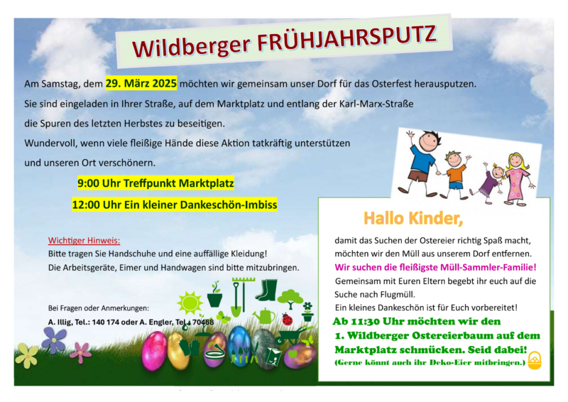 Am Samstag, dem 29. März 2025 möchten wir gemeinsam unser Dorf für das Osterfest herausputzen. Sie sind eingeladen in Ihrer Straße, auf dem Marktplatz und entlang der Karl-Marx-Straße die Spuren des letzten Herbstes zu besei gen. Wundervoll, wenn viele fleißige Hände diese Ak on tatkrä ig unterstützen und unseren Ort verschönern. 9:00 Uhr Treffpunkt Marktplatz 12:00 Uhr Ein kleiner Dankeschön-Imbiss Wichtiger Hinweis: Bitte tragen Sie Handschuhe und eine auffällige Kleidung! Die Arbeitsgeräte, Eimer und Handwagen sind bitte mitzubringen. Hallo Kinder, damit das Suchen der Ostereier rich g Spaß macht, möchten wir den Müll aus unserem Dorf en ernen. Wir suchen die fleißigste Müll-Sammler-Familie! A. Illig, Tel.: 140 174 oder A. Engler, Tel.: 70468 Gemeinsam mit Euren Eltern begebt ihr euch auf die Suche nach Flugmüll. Ein kleines Dankeschön ist für Euch vorbereitet! Ab 11:30 Uhr möchten wir den 1. Wildberger Ostereierbaum auf dem Marktplatz schmücken. Seid dabei! (Gerne könnt auch ihr Deko-Eier mitbringen.) Bei Fragen oder Anmerkungen A. Illig, Tel.: 140 174 oder A. Engler, Tel.: 70468