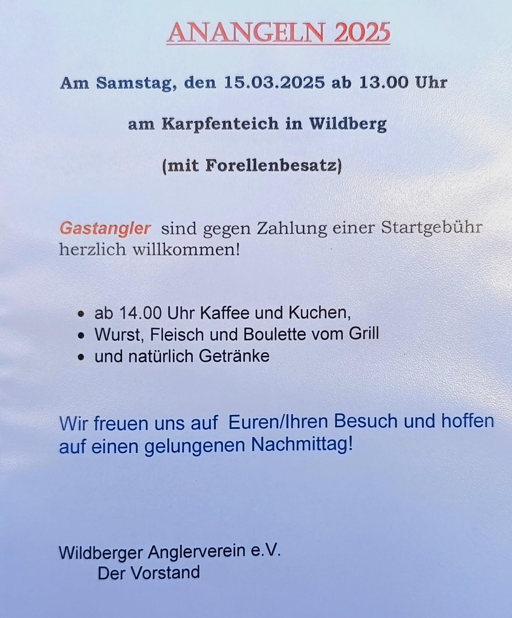 ANANGELN 2025

Am Samstag, den 15.03.2025 ab 13.00 Uhr am Karpfenteich in Wildberg

(mit Forellenbesatz)

Gastangler sind gegen Zahlung einer Startgebühr herzlich willkommen!

• ab 14.00 Uhr Kaffee und Kuchen,

• Wurst, Fleisch und Boulette vom Grill

• und natürlich Getränke

Wir freuen uns auf Euren/Ihren Besuch und hoffen auf einen gelungenen Nachmittag!

Wildberger Anglerverein e.V.

Der Vorstand