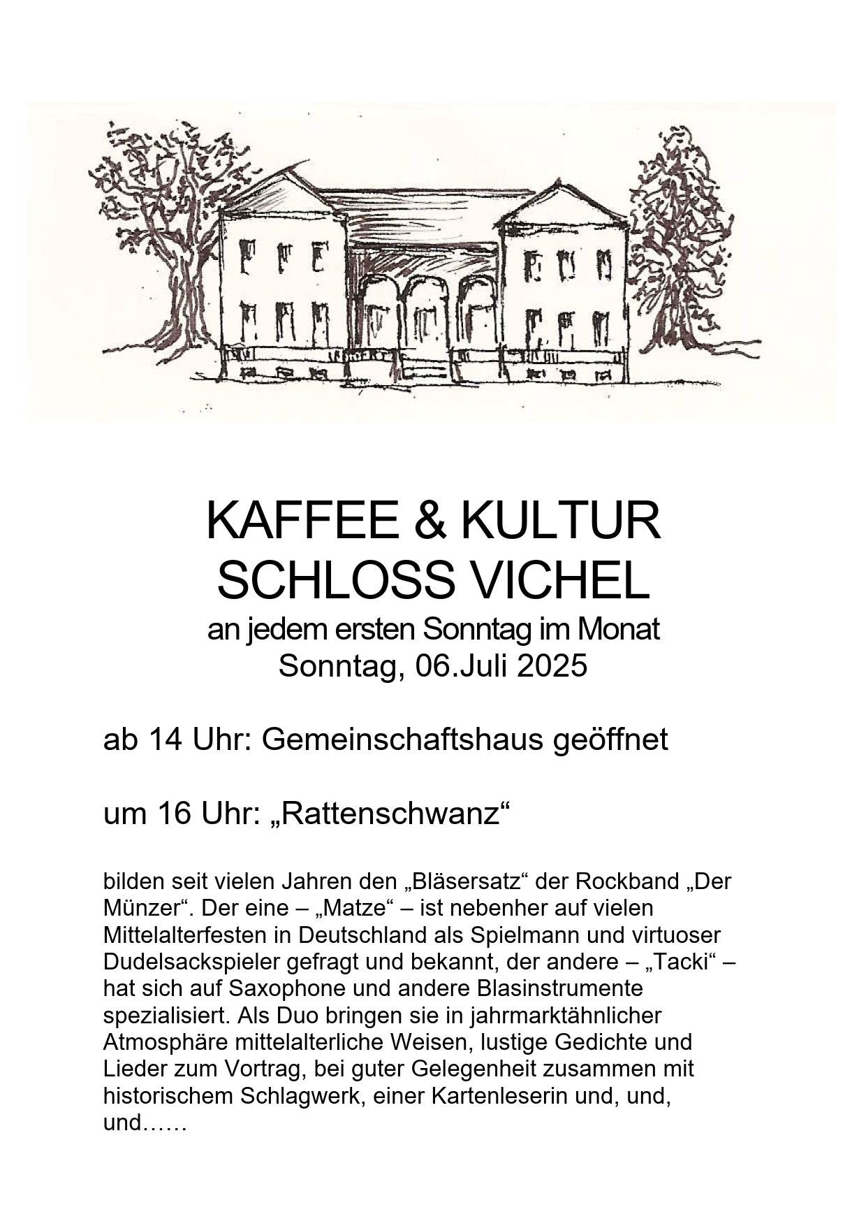 KAFFEE & KULTUR
SCHLOSS VICHEL
an jedem ersten Sonntag im Monat
Sonntag, 06.Juli 2025

ab 14 Uhr: Gemeinschaftshaus geöffnet

um 16 Uhr: „Rattenschwanz“

bilden seit vielen Jahren den „Bläsersatz“ der Rockband „Der
Münzer“. Der eine – „Matze“ – ist nebenher auf vielen
Mittelalterfesten in Deutschland als Spielmann und virtuoser
Dudelsackspieler gefragt und bekannt, der andere – „Tacki“ –
hat sich auf Saxophone und andere Blasinstrumente
spezialisiert. Als Duo bringen sie in jahrmarktähnlicher
Atmosphäre mittelalterliche Weisen, lustige Gedichte und
Lieder zum Vortrag, bei guter Gelegenheit zusammen mit
historischem Schlagwerk, einer Kartenleserin und, und,
und......
