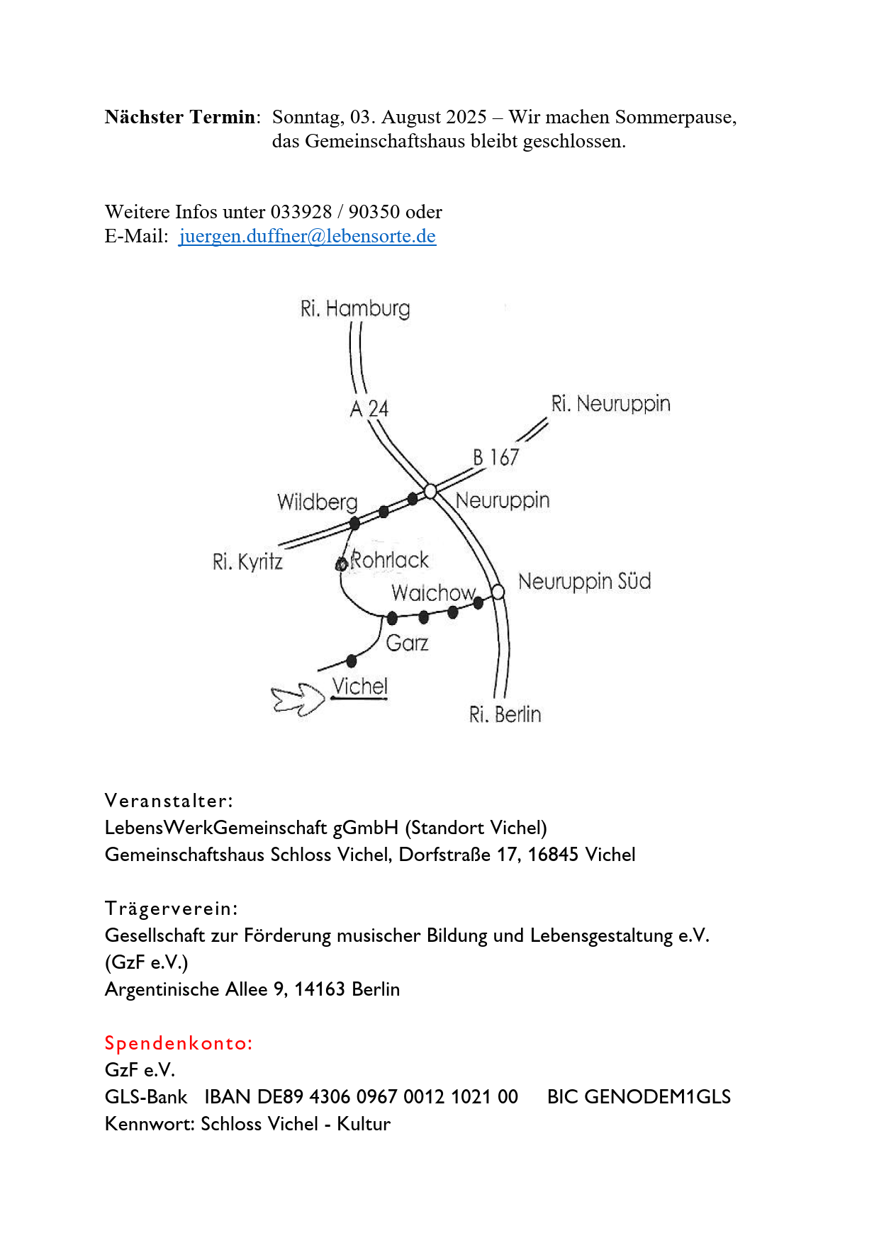 Nächster Termin: Sonntag, 03. August 2025 – Wir machen Sommerpause,

das Gemeinschaftshaus bleibt geschlossen.

Weitere Infos unter 033928 / 90350 oder
E-Mail: juergen.duffner@lebensorte.de

Veranstalter:
LebensWerkGemeinschaft gGmbH (Standort Vichel)
Gemeinschaftshaus Schloss Vichel, Dorfstraße 17, 16845 Vichel
Trägerverein:
Gesellschaft zur Förderung musischer Bildung und Lebensgestaltung e.V.
(GzF e.V.)
Argentinische Allee 9, 14163 Berlin
Spendenkonto:
GzF e.V.
GLS-Bank IBAN DE89 4306 0967 0012 1021 00 BIC GENODEM1GLS
Kennwort: Schloss Vichel - Kultur