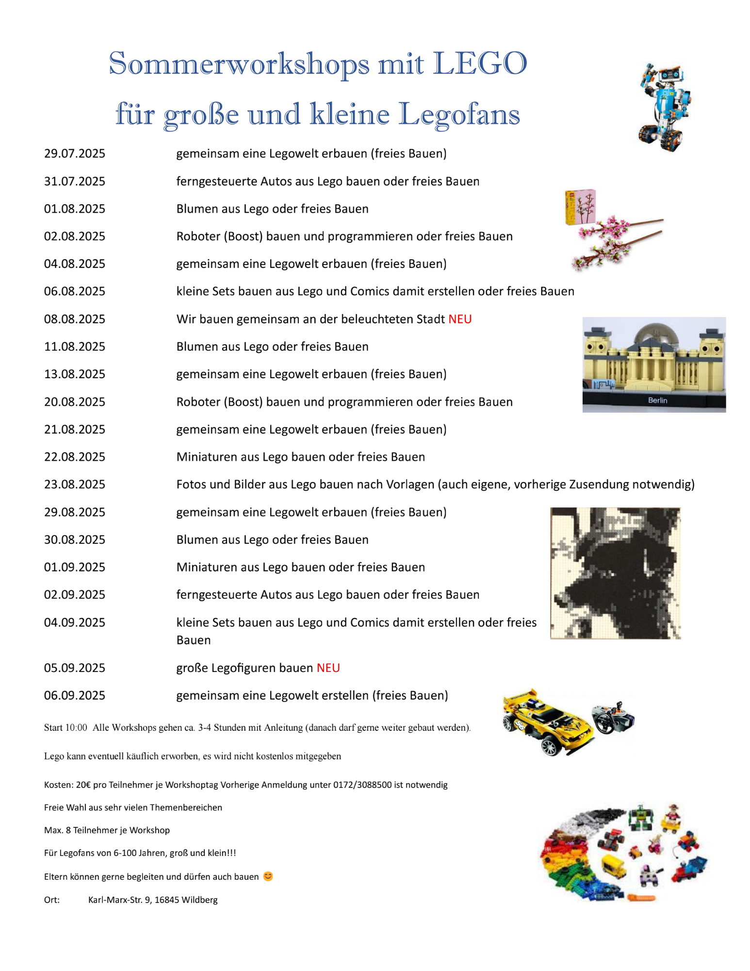 Sommerworkshops mit LEGO für große und kleine Legofans 29.07.2025 31.07.2025 01.08.2025 02.08.2025 04.08.2025 06.08.2025 08.08.2025 11.08.2025 13.08.2025 20.08.2025 21.08.2025 22.08.2025 23.08.2025 gemeinsam eine Legowelt erbauen (freies Bauen) ferngesteuerte Autos aus Lego bauen oder freies Bauen Blumen aus Lego oder freies Bauen Roboter (Boost) bauen und programmieren oder freies Bauen gemeinsam eine Legowelt erbauen (freies Bauen) kleine Sets bauen aus Lego und Comics damit erstellen oder freies Bauen Wir bauen gemeinsam an der beleuchteten Stadt NEU Blumen aus Lego oder freies Bauen gemeinsam eine Legowelt erbauen (freies Bauen) Roboter (Boost) bauen und programmieren oder freies Bauen gemeinsam eine Legowelt erbauen (freies Bauen) Miniaturen aus Lego bauen oder freies Bauen Fotos und Bilder aus Lego bauen nach Vorlagen (auch eigene, vorherige Zusendung notwendig) 29.08.2025 30.08.2025 01.09.2025 02.09.2025 04.09.2025 05.09.2025 06.09.2025 gemeinsam eine Legowelt erbauen (freies Bauen) Blumen aus Lego oder freies Bauen Miniaturen aus Lego bauen oder freies Bauen ferngesteuerte Autos aus Lego bauen oder freies Bauen kleine Sets bauen aus Lego und Comics damit erstellen oder freies Bauen große Legofiguren bauen NEU gemeinsam eine Legowelt erstellen (freies Bauen) Start 10:00 Alle Workshops gehen ca. 3-4 Stunden mit Anleitung (danach darf gerne weiter gebaut werden). Lego kann eventuell käuflich erworben, es wird nicht kostenlos mitgegeben Kosten: 20€ pro Teilnehmer je Workshoptag Vorherige Anmeldung unter 0172/3088500 ist notwendig Freie Wahl aus sehr vielen Themenbereichen Max. 8 Teilnehmer je Workshop Für Legofans von 6-100 Jahren, groß und klein!!! Eltern können gerne begleiten und dürfen auch bauen Ort: Karl-Marx-Str. 9, 16845 Wildberg