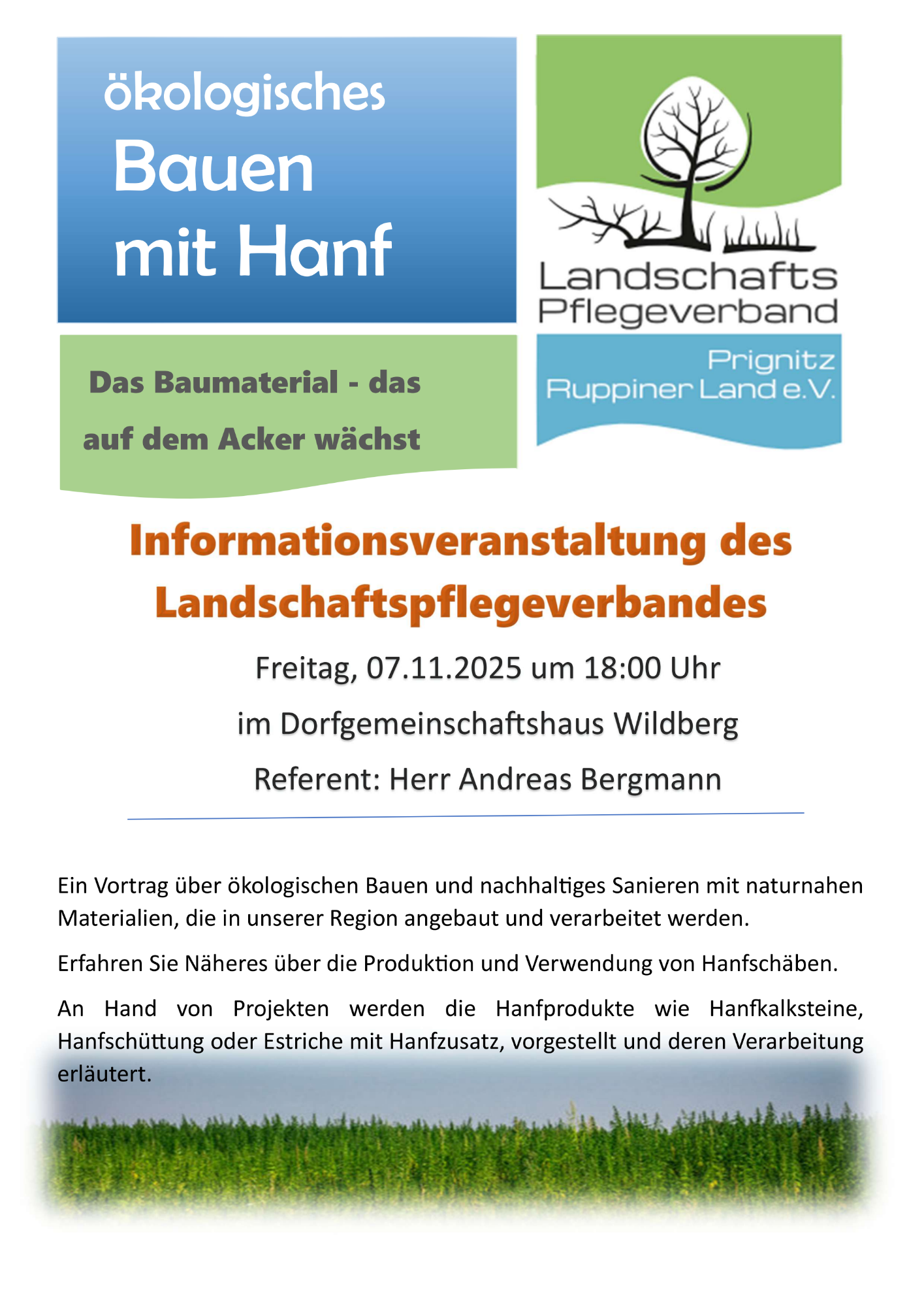 Infoveranstaltung des Landschaftspflegeverband - ökologisches Bauen mit Hanf Das Baumaterial - das auf dem Acker wächst Freitag, 07.11.2025 um 18:00 Uhr im Dorfgemeinschaftshaus Wildberg Referent: Herr Andreas Bergmann Ein Vortrag über ökologischen Bauen und nachhaltiges Sanieren mit naturnahen Materialien, die in unserer Region angebaut und verarbeitet werden. Erfahren Sie Näheres über die Produktion und Verwendung von Hanfschäben. An Hand von Projekten werden die Hanfprodukte wie Hanfbacksteine, Hanfschüttung oder Estriche mit Hanfzusatz, vorgestellt und deren Verarbeitung erläutert.